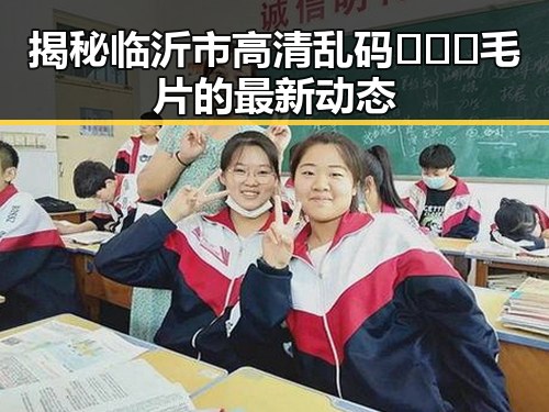 揭秘临沂市高清乱码🔞❌♋毛片的最新动态