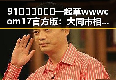91🍆🍑🔞❌❌❌一起草wwwcom17官方版：大同市相关信息详解