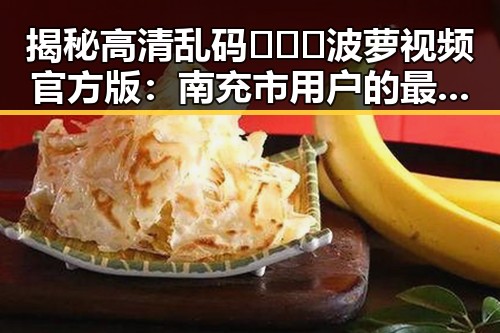 揭秘高清乱码🔞❌♋波萝视频官方版：南充市用户的最新体验