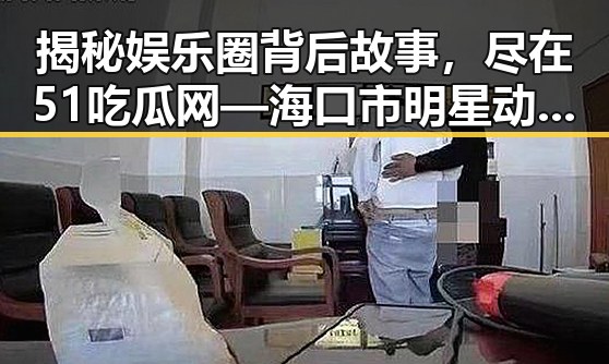揭秘娱乐圈背后故事，尽在51吃瓜网—海口市明星动态盘点