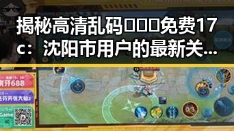揭秘高清乱码🔞❌♋免费17c：沈阳市用户的最新关注点