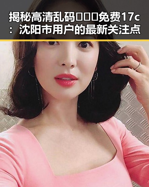 揭秘高清乱码🔞❌♋免费17c：沈阳市用户的最新关注点