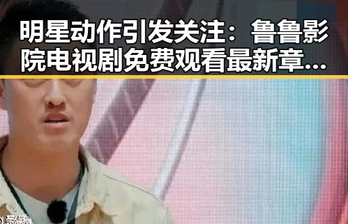 明星动作引发关注:鲁鲁影院电视剧免费观看最新章节免费版下载带你领略精彩瞬间