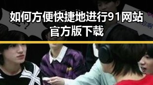 如何方便快捷地进行91网站官方版下载