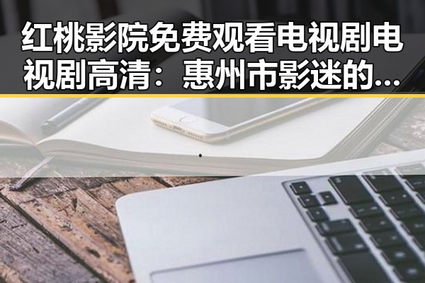红桃影院免费观看电视剧电视剧高清：惠州市影迷的新宠