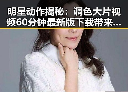 明星动作揭秘：调色大片视频60分钟最新版下载带来视觉盛宴