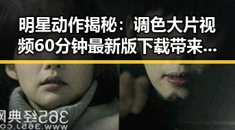 明星动作揭秘:调色大片视频60分钟最新版下载带来视觉盛宴