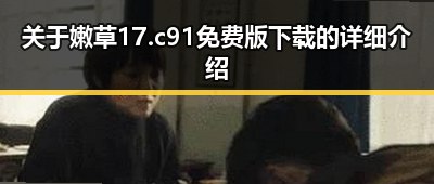 关于嫩草17.c 91免费版下载的详细介绍