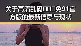 关于高清乱码🔞❌♋免91官方版的最新信息与现状