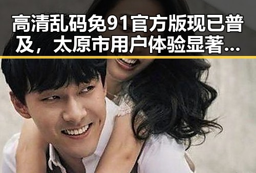 高清乱码免91官方版现已普及，太原市用户体验显著提升
