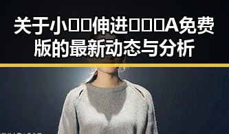 关于小🐔🐔伸进🈲🔞🔞A免费版的最新动态与分析