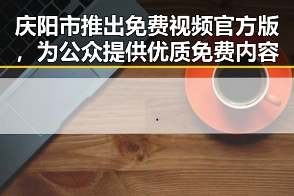 庆阳市推出免费视频官方版，为公众提供优质免费内容