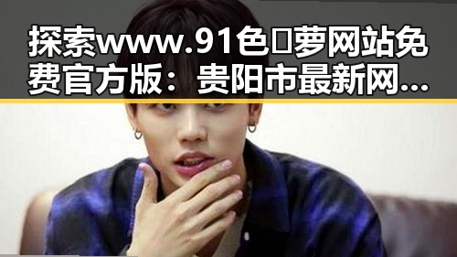 探索 www.91色😍萝网站免费官方版:贵阳市最新网络热点