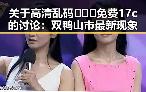 关于高清乱码🔞❌♋免费17c的讨论:双鸭山市最新现象