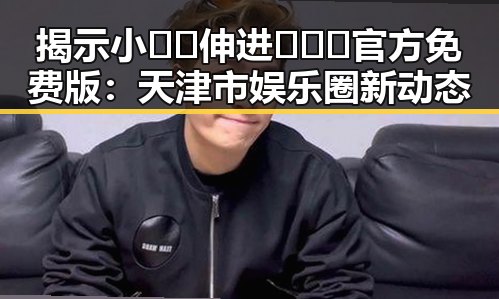 揭示小🐔🐔伸进🈲🔞🔞官方免费版:天津市娱乐圈新动态