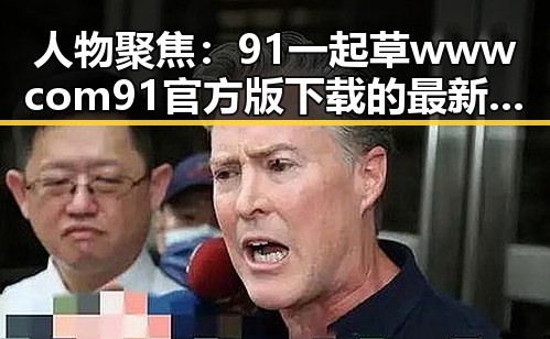 人物聚焦：91 一起草wwwcom91官方版下载的最新动态