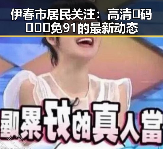 伊春市居民关注:高清🈚码🔞❌♋免91的最新动态