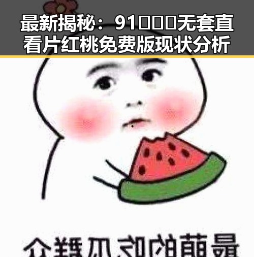 最新揭秘:91❌❌❌无套直看片红桃免费版现状分析