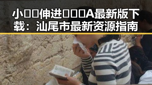 小🐔🐔伸进🈲🔞🔞A最新版下载:汕尾市最新资源指南