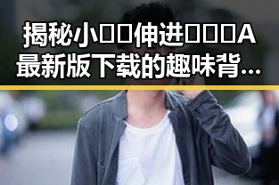 揭秘小🐔🐔伸进🈲🔞🔞A最新版下载的趣味背后