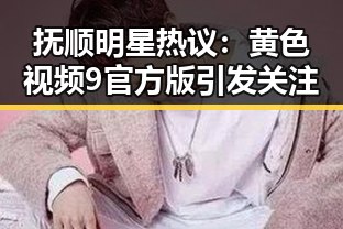 抚顺明星热议：黄色视频9官方版引发关注