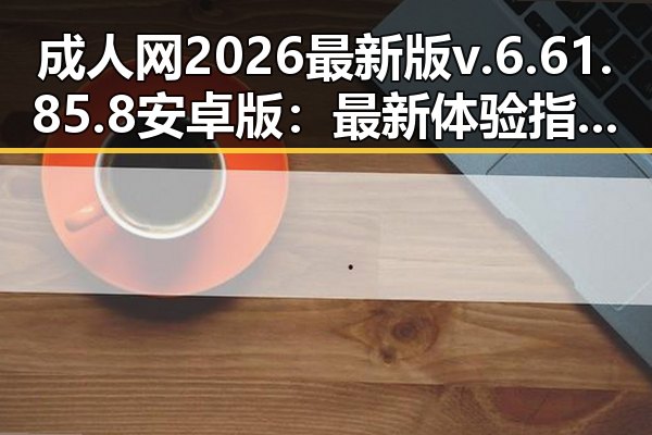 成人网2026最新版v.6.61.85.8 安卓版：最新体验指南与实用评测