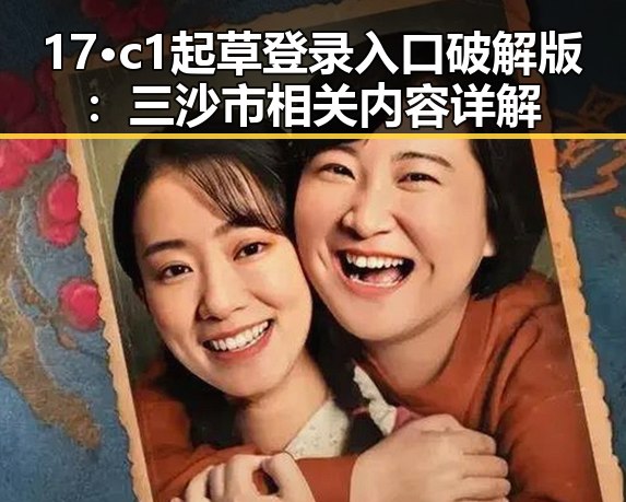 17·c1起草登录入口破解版:三沙市相关内容详解