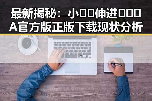 最新揭秘：小🐔🐔伸进🈲🔞🔞A官方版正版下载现状分析