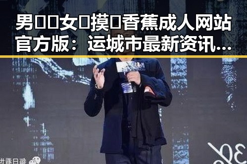 男🍌❌女🍑摸🐻香蕉成人网站官方版：运城市最新资讯揭秘