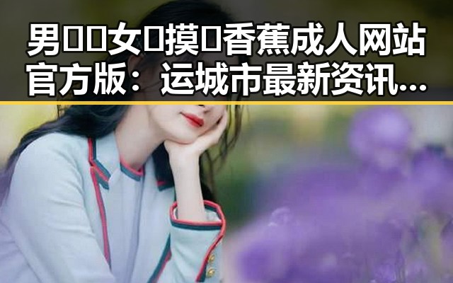 男🍌❌女🍑摸🐻香蕉成人网站官方版:运城市最新资讯揭秘