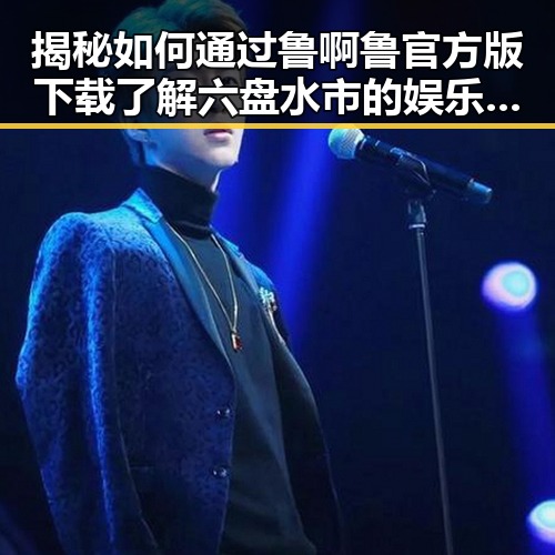 揭秘如何通过鲁啊鲁官方版下载了解六盘水市的娱乐动态