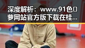 深度解析：www.91色😍萝网站官方版下载在桂林市的影响与现状