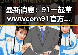 最新消息：91 一起草wwwcom91官方版现已上线，巴中市用户热烈欢迎