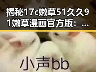 揭秘17c嫩草51久久91嫩草漫画官方版:怀化市的最新动态