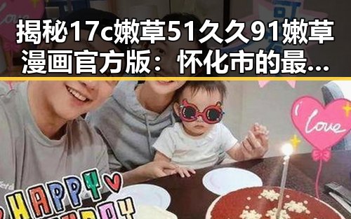 揭秘17c嫩草51久久91嫩草漫画官方版:怀化市的最新动态