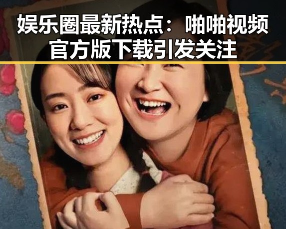 娱乐圈最新热点：啪啪视频官方版下载引发关注