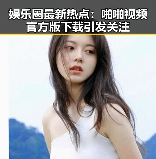 娱乐圈最新热点:啪啪视频官方版下载引发关注
