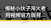 揭秘小伙子泻火老阿视频官方版背后故事