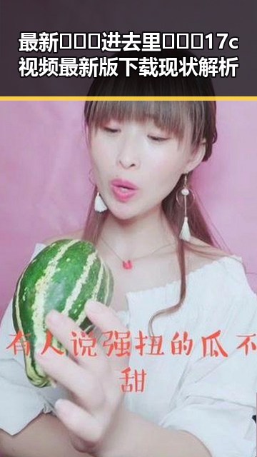最新🔥🔞🍌进去里❌❌❌17c视频最新版下载现状解析
