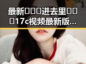 最新🔥🔞🍌进去里❌❌❌17c视频最新版下载现状解析