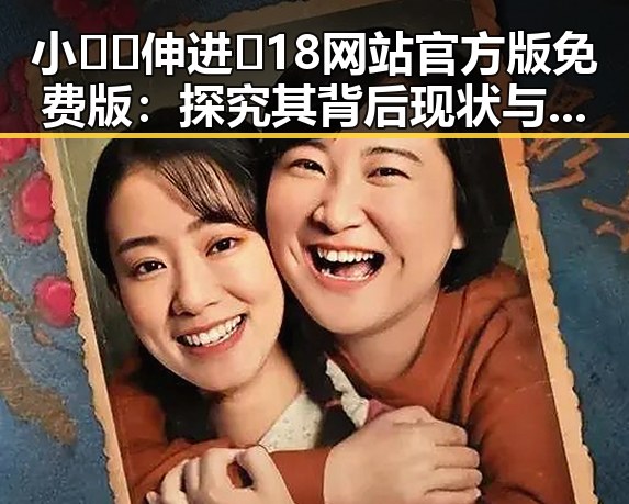 小🐔🐔伸进🈲18网站官方版免费版:探究其背后现状与发展