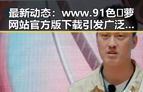 最新动态：www.91色😍萝网站官方版下载引发广泛关注