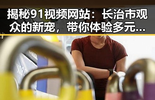 揭秘91视频网站：长治市观众的新宠，带你体验多元娱乐