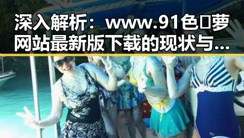 深入解析：www.91色😍萝网站最新版下载的现状与发展