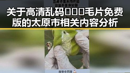 关于高清乱码🔞❌♋毛片免费版的太原市相关内容分析