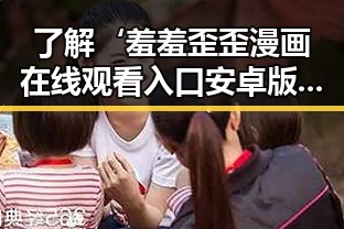 了解‘羞羞歪歪漫画 在线观看入口安卓版’的最新动态与攻略
