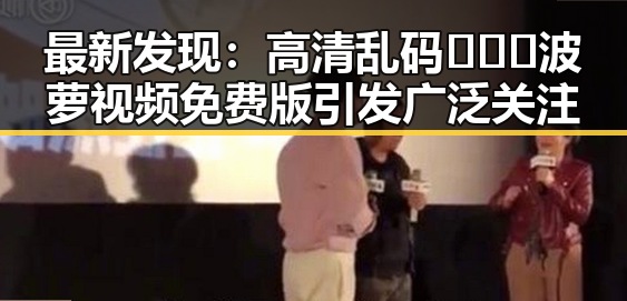 最新发现：高清乱码🔞❌♋波萝视频免费版引发广泛关注