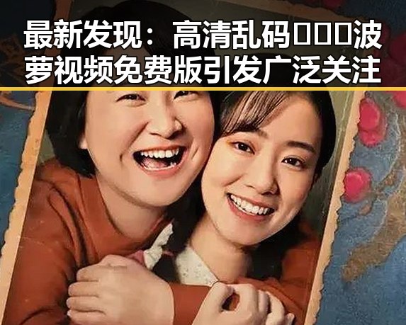 最新发现:高清乱码🔞❌♋波萝视频免费版引发广泛关注