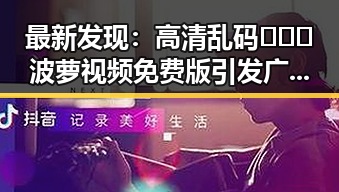 最新发现:高清乱码🔞❌♋波萝视频免费版引发广泛关注