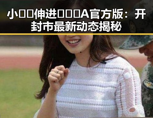 小🐔🐔伸进🈲🔞🔞A官方版：开封市最新动态揭秘
